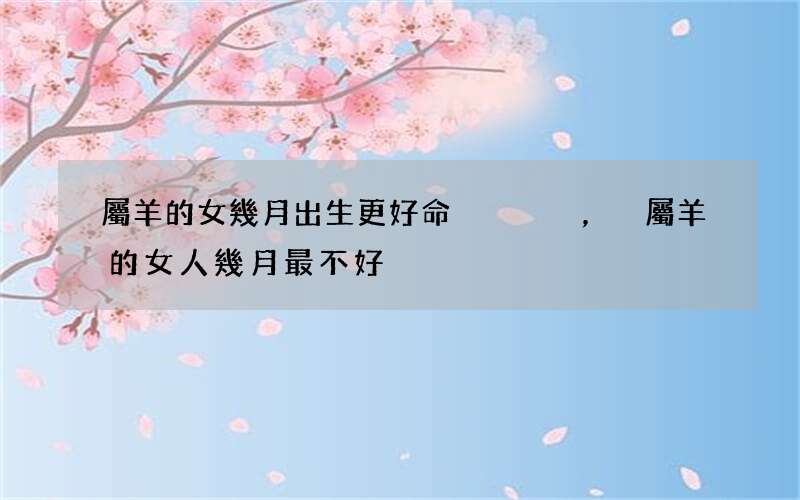 屬羊的女幾月出生更好命，屬羊的女人幾月最不好